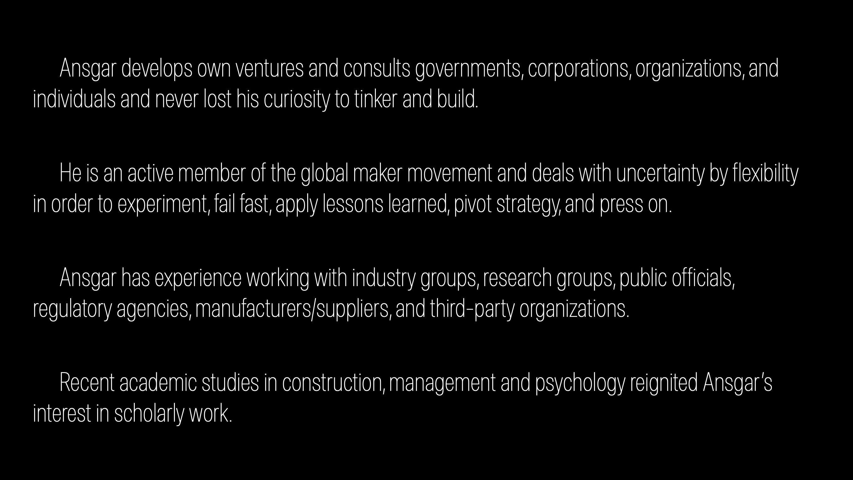 Ansgar develops own ventures and consults governments, corporations, organizations, and individuals and never lost his curiosity to tinker and build. He is an active member of the global maker movement and deals with uncertainty by flexibility in order to experiment, fail fast, apply lessons learned, pivot strategy, and press on. Ansgar has experience working with industry groups, research groups, public officials, regulatory agencies, manufacturers/suppliers, and third-party organizations. Recent academic studies in construction, management and psychology reignited Ansgar’s interest in scholarly work.